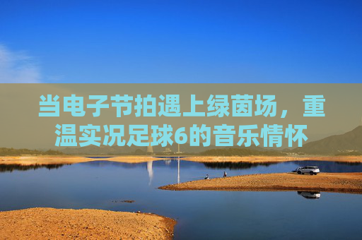 当电子节拍遇上绿茵场,重温实况足球6的音乐情怀