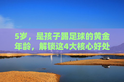 5岁,是孩子踢足球的黄金年龄,解锁这4大核心好处