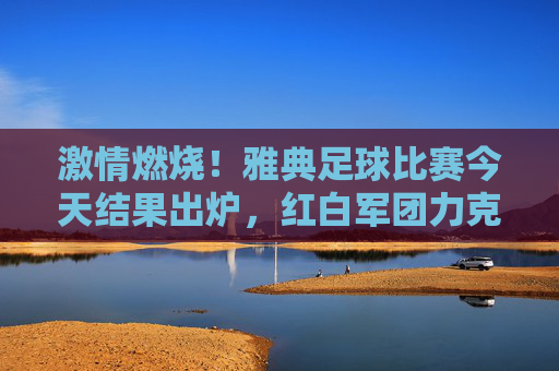 激情燃烧！雅典足球比赛今天结果出炉，红白军团力克劲敌