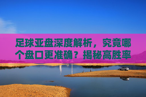 足球亚盘深度解析，究竟哪个盘口更准确？揭秘高胜率背后的逻辑