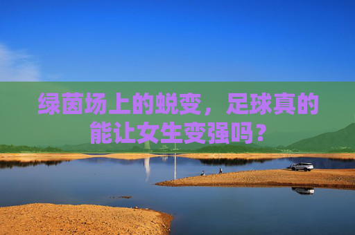 绿茵场上的蜕变，足球真的能让女生变强吗？