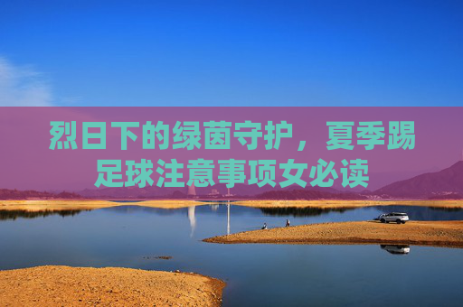 烈日下的绿茵守护,夏季踢足球注意事项女必读