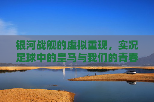 银河战舰的虚拟重现,实况足球中的皇马与我们的青春