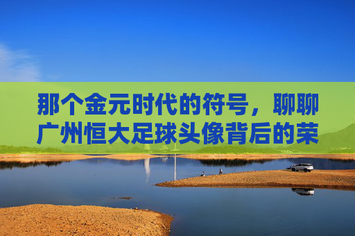 那个金元时代的符号，聊聊广州恒大足球头像背后的荣耀与回忆