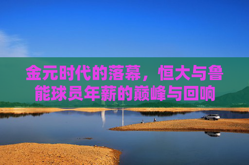 金元时代的落幕,恒大与鲁能球员年薪的巅峰与回响