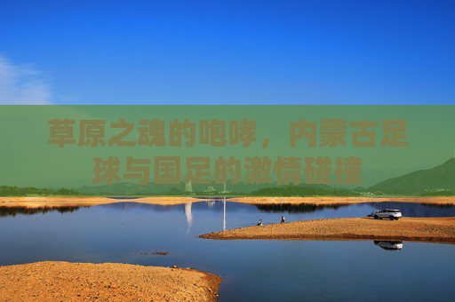 草原之魂的咆哮,内蒙古足球与国足的激情碰撞
