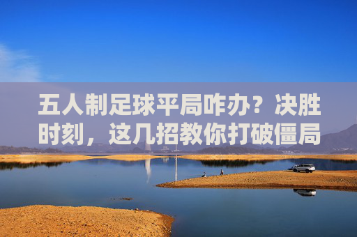 五人制足球平局咋办？决胜时刻，这几招教你打破僵局！