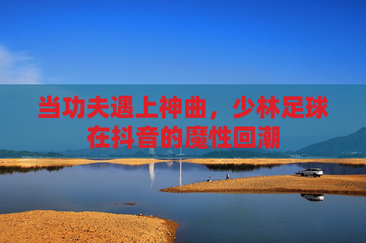 当功夫遇上神曲,少林足球在抖音的魔性回潮
