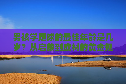 男孩学足球的最佳年龄是几岁?从启蒙到成材的黄金规划