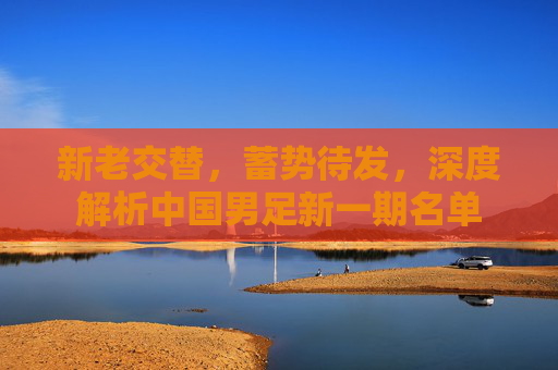 新老交替，蓄势待发，深度解析中国男足新一期名单