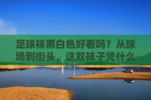 足球袜黑白色好看吗？从球场到街头，这双袜子凭什么征服时尚圈