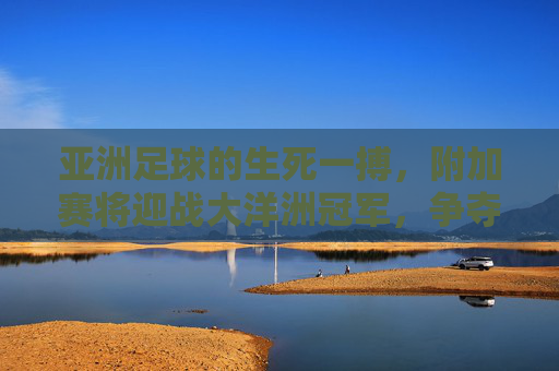 亚洲足球的生死一搏,附加赛将迎战大洋洲冠军,争夺最后一张世界杯门票