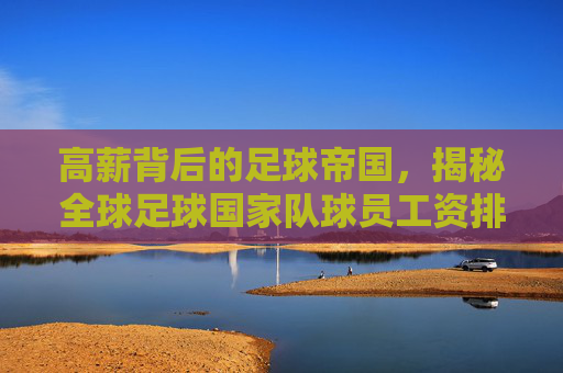 高薪背后的足球帝国,揭秘全球足球国家队球员工资排行榜