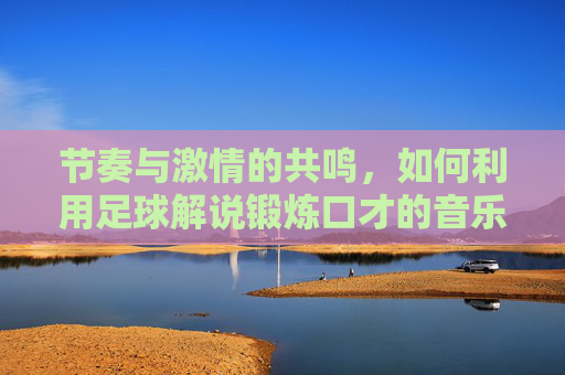 节奏与激情的共鸣,如何利用足球解说锻炼口才的音乐提升表达力