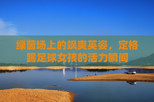 绿茵场上的飒爽英姿，定格踢足球女孩的活力瞬间