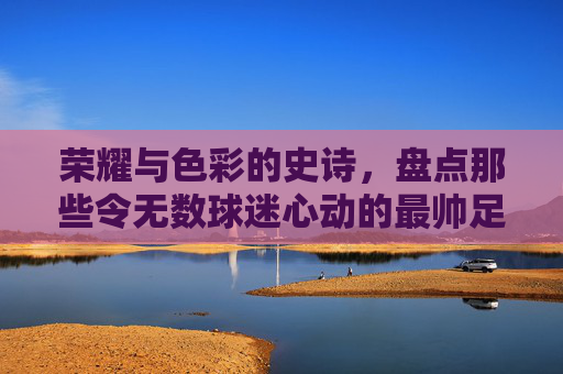 荣耀与色彩的史诗,盘点那些令无数球迷心动的最帅足球球衣