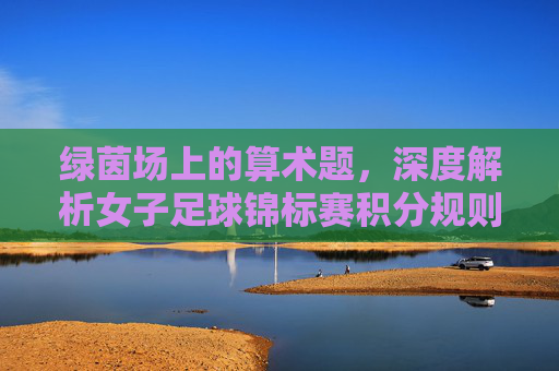 绿茵场上的算术题，深度解析女子足球锦标赛积分规则与战略意义