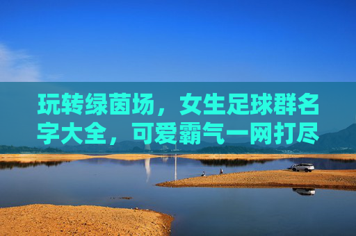 玩转绿茵场,女生足球群名字大全,可爱霸气一网打尽