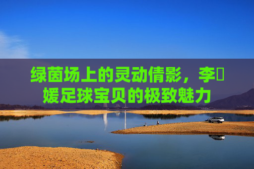 绿茵场上的灵动倩影,李晞媛足球宝贝的极致魅力