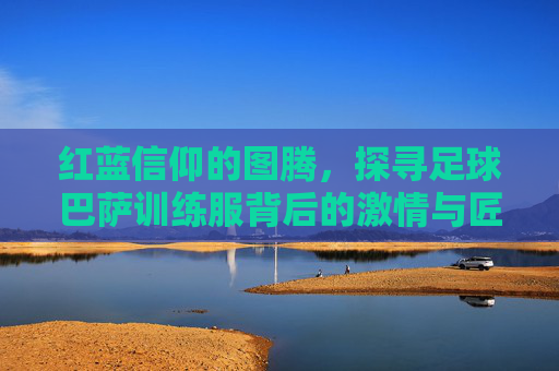 红蓝信仰的图腾,探寻足球巴萨训练服背后的激情与匠心