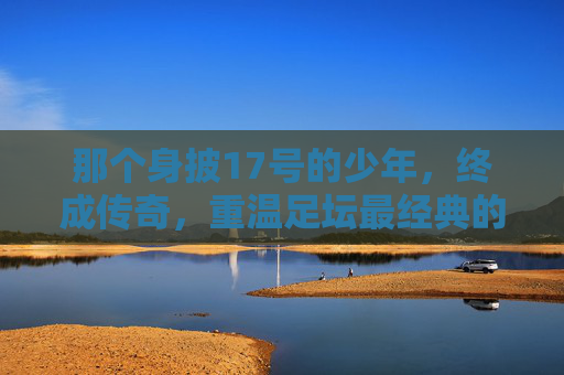 那个身披17号的少年,终成传奇,重温足坛最经典的17号球星