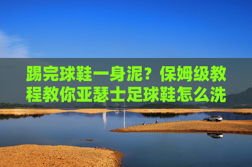 踢完球鞋一身泥?保姆级教程教你亚瑟士足球鞋怎么洗,延长使用寿命!