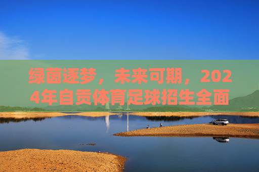 绿茵逐梦,未来可期,2024年自贡体育足球招生全面启动