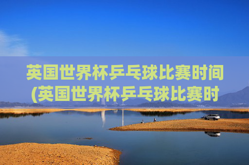 英国世界杯乒乓球比赛时间(英国世界杯乒乓球比赛时间表)