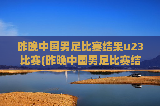 昨晚中国男足比赛结果u23比赛(昨晚中国男足比赛结果u23比赛时间)