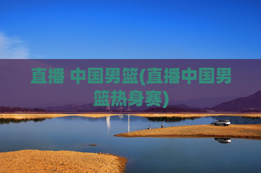 直播 中国男篮(直播中国男篮热身赛)