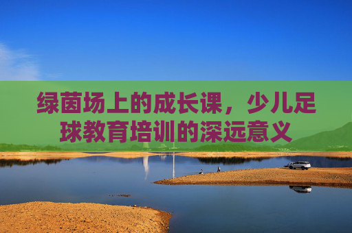 绿茵场上的成长课,少儿足球教育培训的深远意义