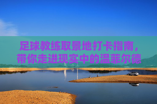 足球教练取景地打卡指南,带你走进现实中的温菲尔德