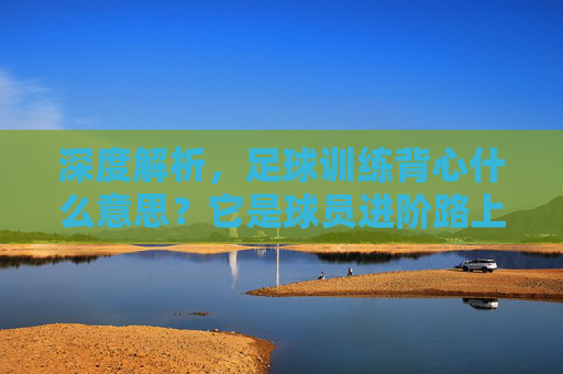深度解析,足球训练背心什么意思?它是球员进阶路上的隐形助手