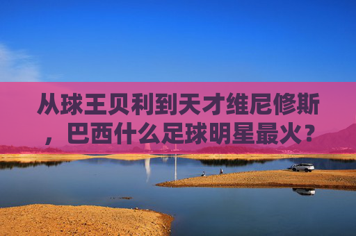 从球王贝利到天才维尼修斯，巴西什么足球明星最火？