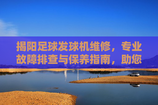 揭阳足球发球机维修,专业故障排查与保养指南,助您恢复高效训练