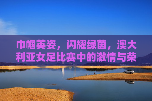 巾帼英姿,闪耀绿茵,澳大利亚女足比赛中的激情与荣耀