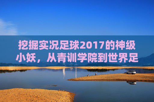 挖掘实况足球2017的神级小妖,从青训学院到世界足坛的养成之路