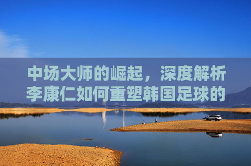 中场大师的崛起,深度解析李康仁如何重塑韩国足球的未来