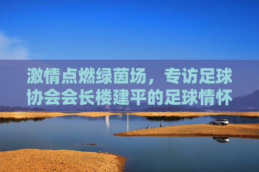 激情点燃绿茵场,专访足球协会会长楼建平的足球情怀与未来愿景