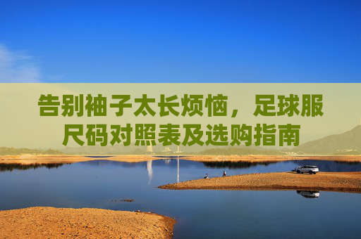 告别袖子太长烦恼，足球服尺码对照表及选购指南