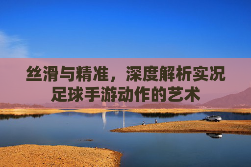丝滑与精准,深度解析实况足球手游动作的艺术