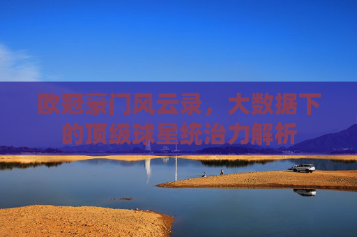 欧冠豪门风云录,大数据下的顶级球星统治力解析
