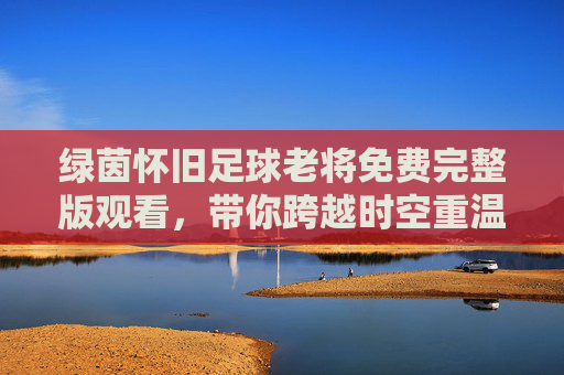 绿茵怀旧足球老将免费完整版观看,带你跨越时空重温不朽传奇
