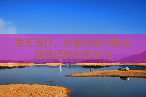 逆天而行,揭秘反重力踢足球动漫的极致魅力
