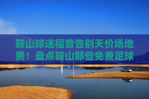鞍山球迷福音告别天价场地费!盘点鞍山那些免费足球场地,想踢球就看这篇