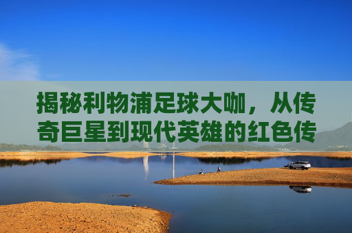 揭秘利物浦足球大咖,从传奇巨星到现代英雄的红色传奇