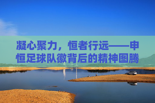 凝心聚力,恒者行远——申恒足球队徽背后的精神图腾