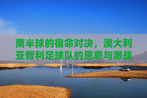 南半球的宿命对决,澳大利亚智利足球队的恩怨与激战