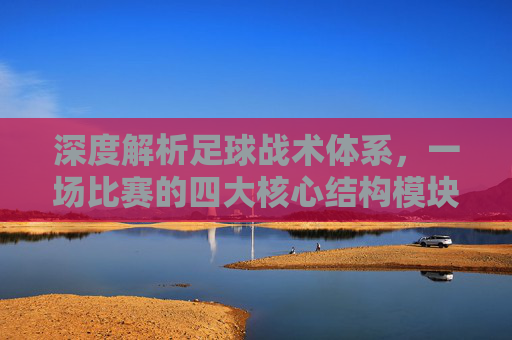 深度解析足球战术体系,一场比赛的四大核心结构模块
