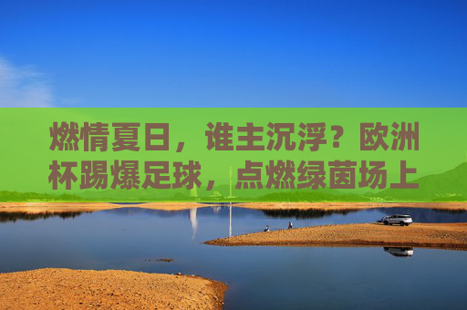 燃情夏日,谁主沉浮?欧洲杯踢爆足球,点燃绿茵场上的极致激情